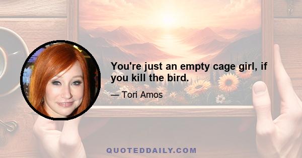 You're just an empty cage girl, if you kill the bird.