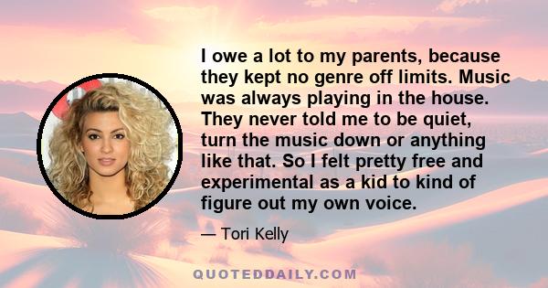 I owe a lot to my parents, because they kept no genre off limits. Music was always playing in the house. They never told me to be quiet, turn the music down or anything like that. So I felt pretty free and experimental