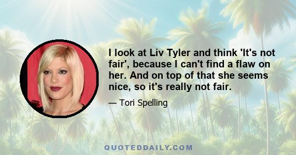 I look at Liv Tyler and think 'It's not fair', because I can't find a flaw on her. And on top of that she seems nice, so it's really not fair.