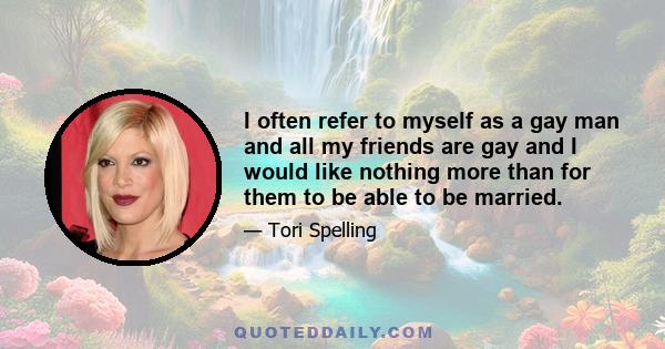 I often refer to myself as a gay man and all my friends are gay and I would like nothing more than for them to be able to be married.