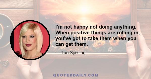 I'm not happy not doing anything. When positive things are rolling in, you've got to take them when you can get them.