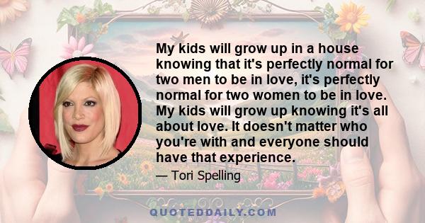 My kids will grow up in a house knowing that it's perfectly normal for two men to be in love, it's perfectly normal for two women to be in love. My kids will grow up knowing it's all about love. It doesn't matter who