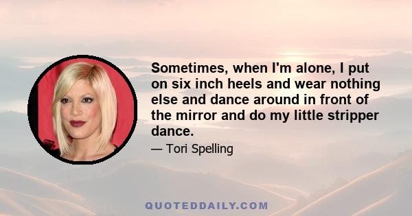 Sometimes, when I'm alone, I put on six inch heels and wear nothing else and dance around in front of the mirror and do my little stripper dance.