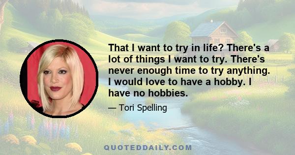 That I want to try in life? There's a lot of things I want to try. There's never enough time to try anything. I would love to have a hobby. I have no hobbies.