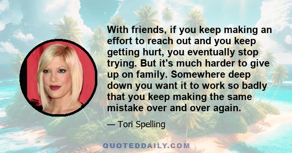 With friends, if you keep making an effort to reach out and you keep getting hurt, you eventually stop trying. But it's much harder to give up on family. Somewhere deep down you want it to work so badly that you keep