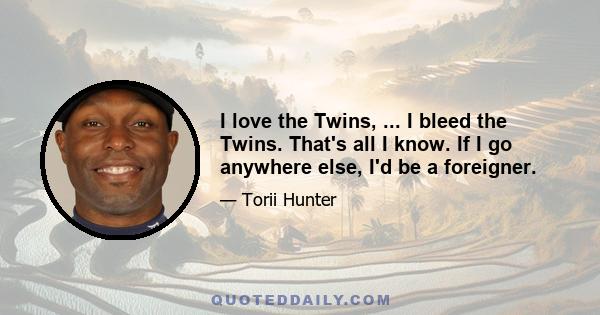 I love the Twins, ... I bleed the Twins. That's all I know. If I go anywhere else, I'd be a foreigner.