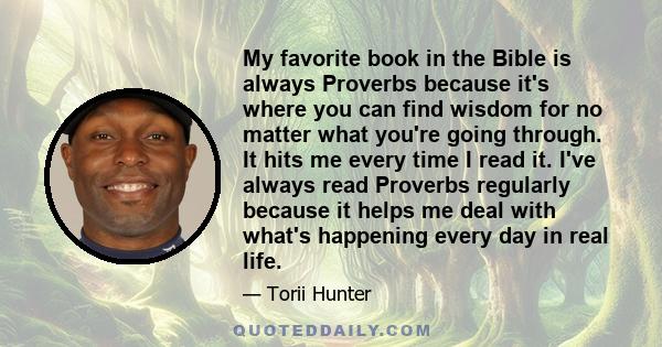 My favorite book in the Bible is always Proverbs because it's where you can find wisdom for no matter what you're going through. It hits me every time I read it. I've always read Proverbs regularly because it helps me