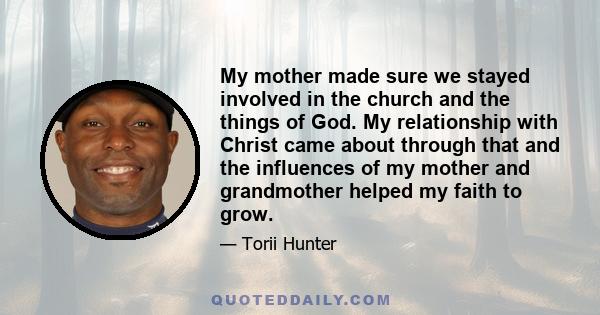 My mother made sure we stayed involved in the church and the things of God. My relationship with Christ came about through that and the influences of my mother and grandmother helped my faith to grow.