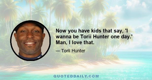 Now you have kids that say, 'I wanna be Torii Hunter one day.' Man, I love that.