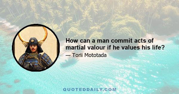 How can a man commit acts of martial valour if he values his life?