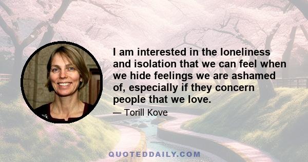 I am interested in the loneliness and isolation that we can feel when we hide feelings we are ashamed of, especially if they concern people that we love.