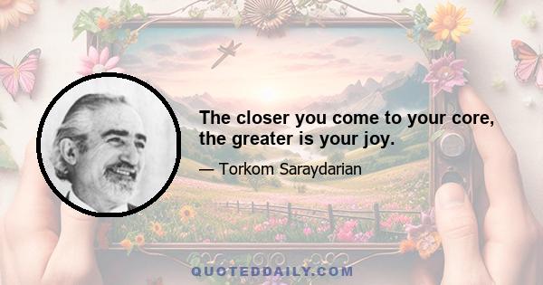 The closer you come to your core, the greater is your joy.