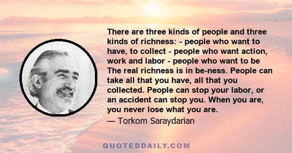 There are three kinds of people and three kinds of richness: - people who want to have, to collect - people who want action, work and labor - people who want to be The real richness is in be-ness. People can take all