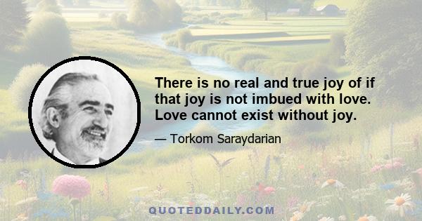 There is no real and true joy of if that joy is not imbued with love. Love cannot exist without joy.