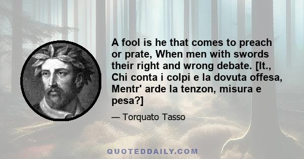 A fool is he that comes to preach or prate, When men with swords their right and wrong debate. [It., Chi conta i colpi e la dovuta offesa, Mentr' arde la tenzon, misura e pesa?]