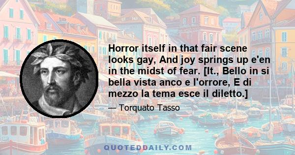 Horror itself in that fair scene looks gay, And joy springs up e'en in the midst of fear. [It., Bello in si bella vista anco e l'orrore, E di mezzo la tema esce il diletto.]