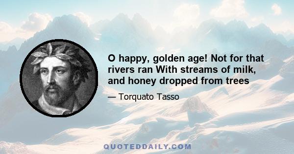 O happy, golden age! Not for that rivers ran With streams of milk, and honey dropped from trees