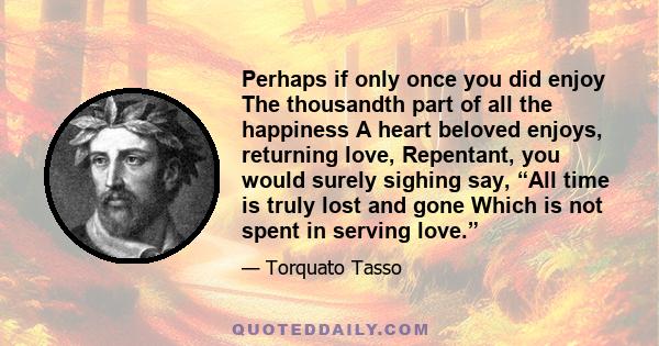 Perhaps if only once you did enjoy The thousandth part of all the happiness A heart beloved enjoys, returning love, Repentant, you would surely sighing say, “All time is truly lost and gone Which is not spent in serving 