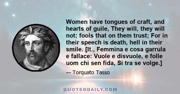 Women have tongues of craft, and hearts of guile, They will, they will not; fools that on them trust; For in their speech is death, hell in their smile. [It., Femmina e cosa garrula e fallace: Vuole e disvuole, e folle