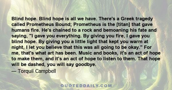 Blind hope. Blind hope is all we have. There's a Greek tragedy called Prometheus Bound; Prometheus is the [titan] that gave humans fire. He's chained to a rock and bemoaning his fate and saying, I gave you everything.