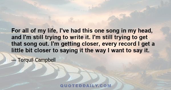 For all of my life, I've had this one song in my head, and I'm still trying to write it. I'm still trying to get that song out. I'm getting closer, every record I get a little bit closer to saying it the way I want to