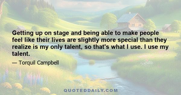 Getting up on stage and being able to make people feel like their lives are slightly more special than they realize is my only talent, so that's what I use. I use my talent.