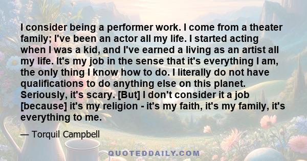 I consider being a performer work. I come from a theater family; I've been an actor all my life. I started acting when I was a kid, and I've earned a living as an artist all my life. It's my job in the sense that it's