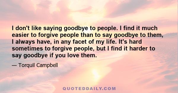 I don't like saying goodbye to people. I find it much easier to forgive people than to say goodbye to them, I always have, in any facet of my life. It's hard sometimes to forgive people, but I find it harder to say