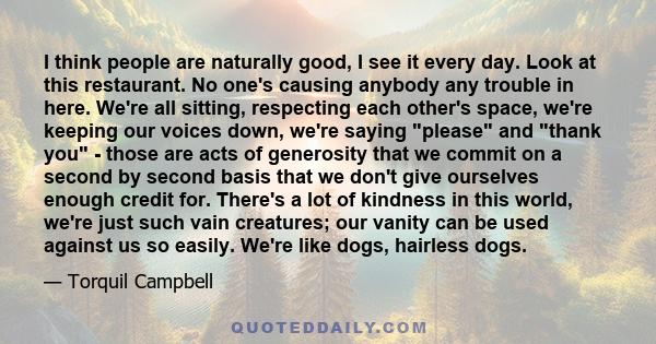 I think people are naturally good, I see it every day. Look at this restaurant. No one's causing anybody any trouble in here. We're all sitting, respecting each other's space, we're keeping our voices down, we're saying 