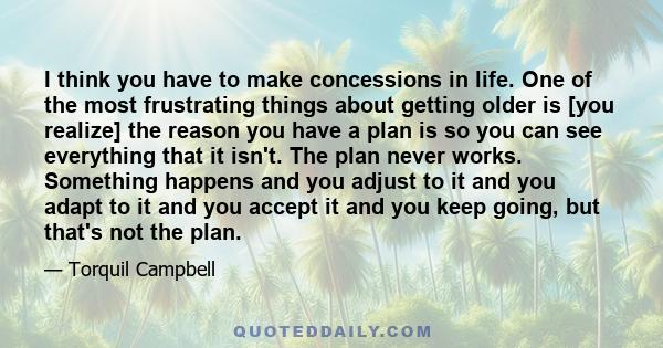 I think you have to make concessions in life. One of the most frustrating things about getting older is [you realize] the reason you have a plan is so you can see everything that it isn't. The plan never works.