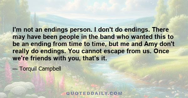 I'm not an endings person. I don't do endings. There may have been people in the band who wanted this to be an ending from time to time, but me and Amy don't really do endings. You cannot escape from us. Once we're