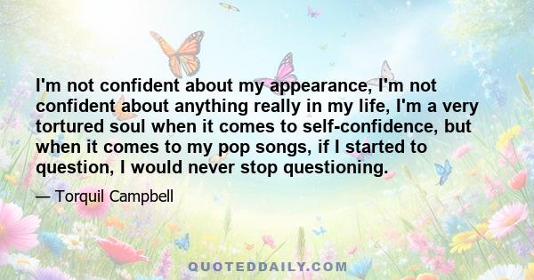 I'm not confident about my appearance, I'm not confident about anything really in my life, I'm a very tortured soul when it comes to self-confidence, but when it comes to my pop songs, if I started to question, I would