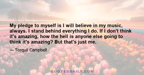 My pledge to myself is I will believe in my music, always. I stand behind everything I do. If I don't think it's amazing, how the hell is anyone else going to think it's amazing? But that's just me.