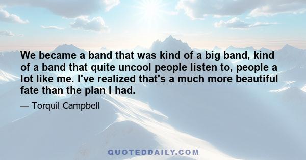 We became a band that was kind of a big band, kind of a band that quite uncool people listen to, people a lot like me. I've realized that's a much more beautiful fate than the plan I had.