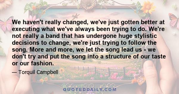 We haven't really changed, we've just gotten better at executing what we've always been trying to do. We're not really a band that has undergone huge stylistic decisions to change, we're just trying to follow the song.