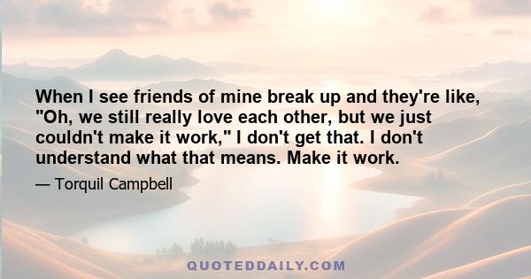 When I see friends of mine break up and they're like, Oh, we still really love each other, but we just couldn't make it work, I don't get that. I don't understand what that means. Make it work.