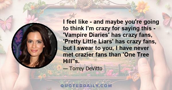 I feel like - and maybe you're going to think I'm crazy for saying this - 'Vampire Diaries' has crazy fans, 'Pretty Little Liars' has crazy fans, but I swear to you, I have never met crazier fans than 'One Tree Hills.