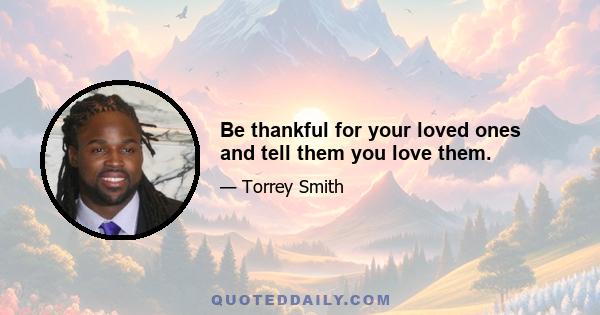 Be thankful for your loved ones and tell them you love them.