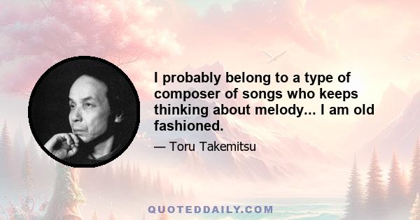 I probably belong to a type of composer of songs who keeps thinking about melody... I am old fashioned.