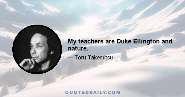 My teachers are Duke Ellington and nature.