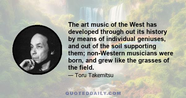 The art music of the West has developed through out its history by means of individual geniuses, and out of the soil supporting them; non-Western musicians were born, and grew like the grasses of the field.