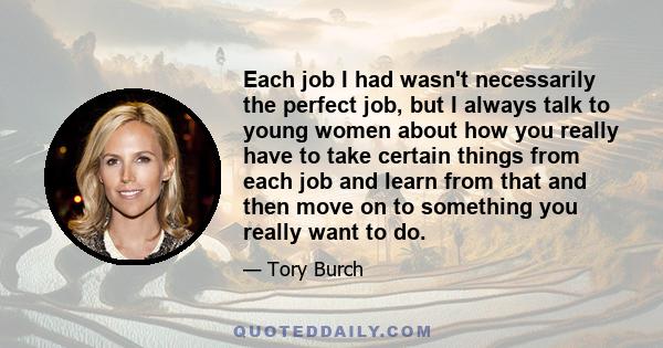 Each job I had wasn't necessarily the perfect job, but I always talk to young women about how you really have to take certain things from each job and learn from that and then move on to something you really want to do.