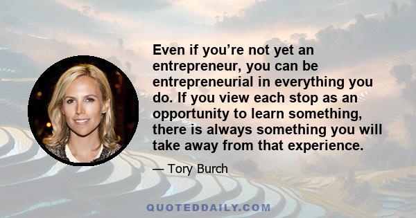 Even if you’re not yet an entrepreneur, you can be entrepreneurial in everything you do. If you view each stop as an opportunity to learn something, there is always something you will take away from that experience.