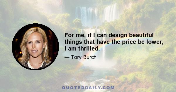 For me, if I can design beautiful things that have the price be lower, I am thrilled.