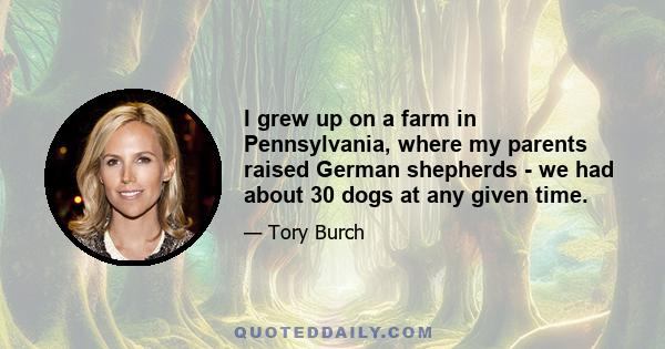 I grew up on a farm in Pennsylvania, where my parents raised German shepherds - we had about 30 dogs at any given time.