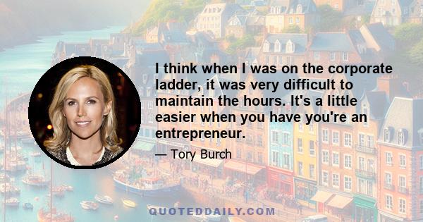 I think when I was on the corporate ladder, it was very difficult to maintain the hours. It's a little easier when you have you're an entrepreneur.