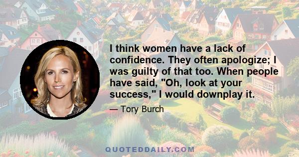 I think women have a lack of confidence. They often apologize; I was guilty of that too. When people have said, Oh, look at your success, I would downplay it.