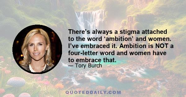 There’s always a stigma attached to the word ‘ambition’ and women. I’ve embraced it. Ambition is NOT a four-letter word and women have to embrace that.