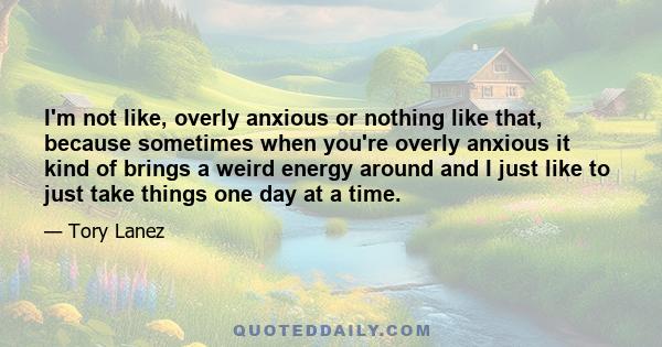 I'm not like, overly anxious or nothing like that, because sometimes when you're overly anxious it kind of brings a weird energy around and I just like to just take things one day at a time.