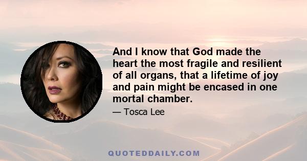 And I know that God made the heart the most fragile and resilient of all organs, that a lifetime of joy and pain might be encased in one mortal chamber.